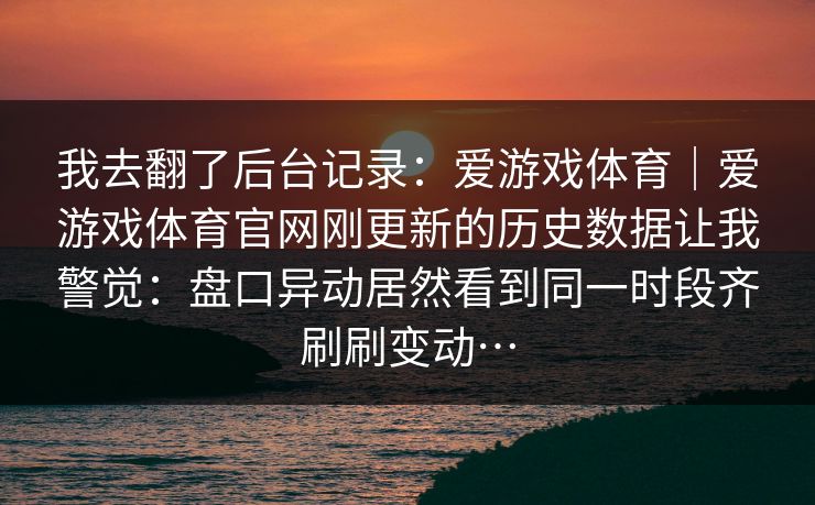 我去翻了后台记录：爱游戏体育｜爱游戏体育官网刚更新的历史数据让我警觉：盘口异动居然看到同一时段齐刷刷变动…