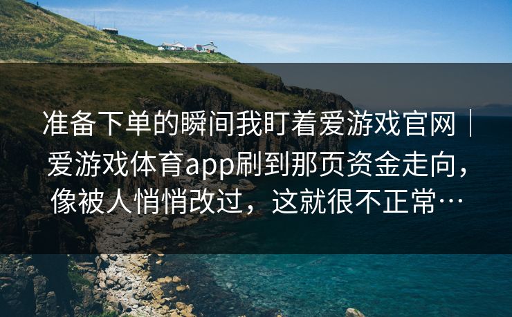 准备下单的瞬间我盯着爱游戏官网｜爱游戏体育app刷到那页资金走向，像被人悄悄改过，这就很不正常…