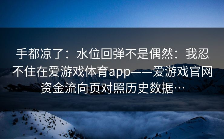 手都凉了：水位回弹不是偶然：我忍不住在爱游戏体育app——爱游戏官网资金流向页对照历史数据…