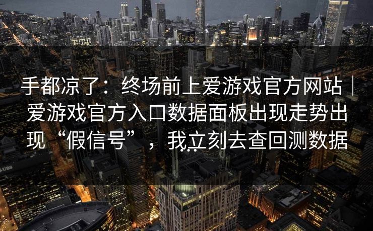 手都凉了：终场前上爱游戏官方网站｜爱游戏官方入口数据面板出现走势出现“假信号”，我立刻去查回测数据…