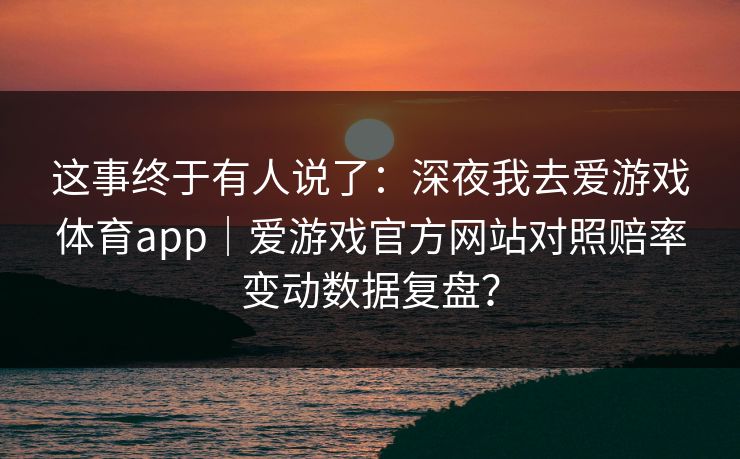这事终于有人说了：深夜我去爱游戏体育app｜爱游戏官方网站对照赔率变动数据复盘？