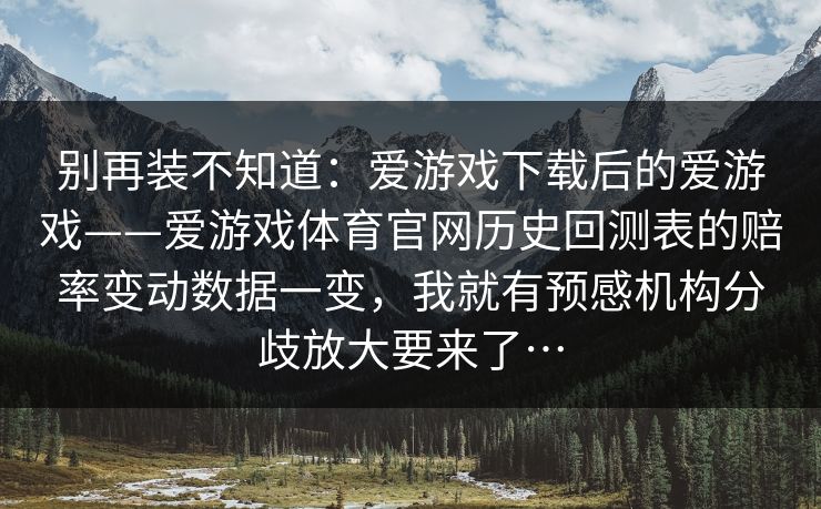 别再装不知道：爱游戏下载后的爱游戏——爱游戏体育官网历史回测表的赔率变动数据一变，我就有预感机构分歧放大要来了…