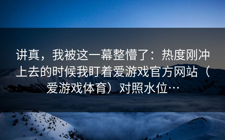 讲真，我被这一幕整懵了：热度刚冲上去的时候我盯着爱游戏官方网站（爱游戏体育）对照水位…