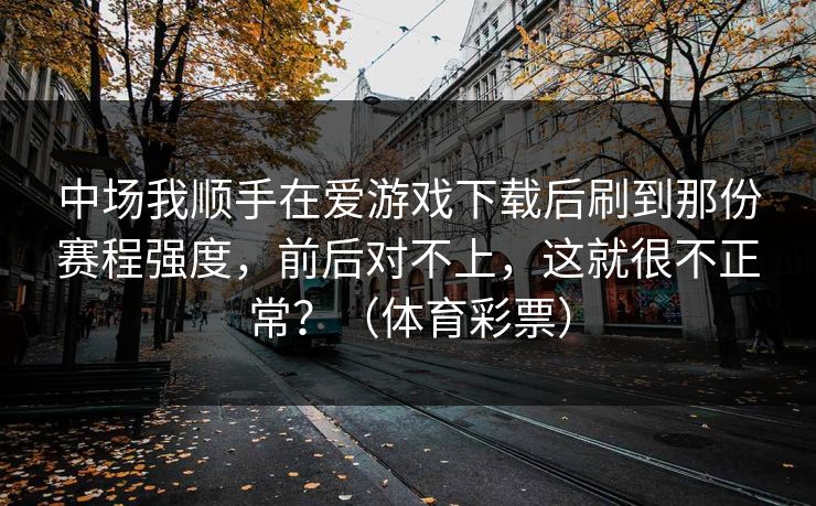 中场我顺手在爱游戏下载后刷到那份赛程强度，前后对不上，这就很不正常？（体育彩票）
