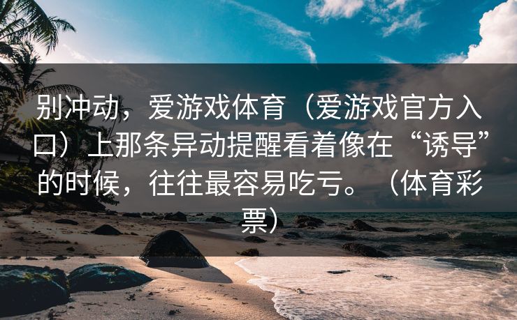 别冲动,爱游戏体育(爱游戏官方入口)上那条异动提醒看着像在“诱导”的时候,往往最容易吃亏。(体育彩票) 别冲动,爱游戏体育(爱游戏官方入口)上那条异动提醒看着像在“诱导”的时候,往往最容易吃亏。(体育彩票)