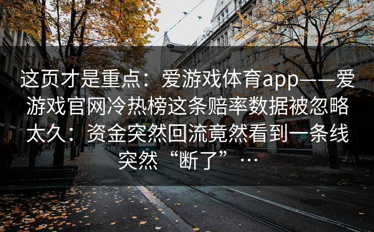 这页才是重点:爱游戏体育app——爱游戏官网冷热榜这条赔率数据被忽略太久:资金突然回流竟然看到一条线突然“断了”… 这页才是重点:爱游戏体育app——爱游戏官网冷热榜这条赔率数据被忽略太久:资金突然回流竟然看到一条线突然“断了”…