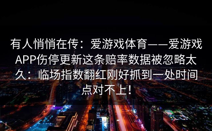 有人悄悄在传:爱游戏体育——爱游戏APP伤停更新这条赔率数据被忽略太久:临场指数翻红刚好抓到一处时间点对不上! 有人悄悄在传:爱游戏体育——爱游戏APP伤停更新这条赔率数据被忽略太久:临场指数翻红刚好抓到一处时间点对不上!