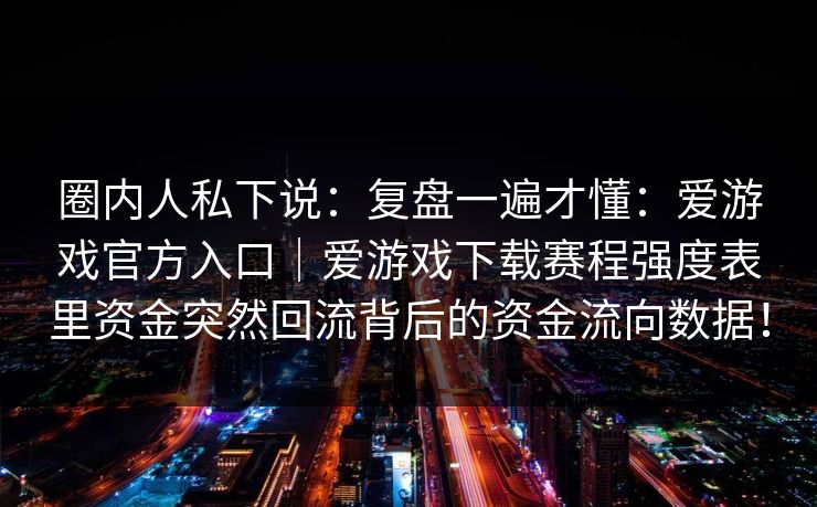 圈内人私下说:复盘一遍才懂:爱游戏官方入口|爱游戏下载赛程强度表里资金突然回流背后的资金流向数据! 圈内人私下说:复盘一遍才懂:爱游戏官方入口|爱游戏下载赛程强度表里资金突然回流背后的资金流向数据!