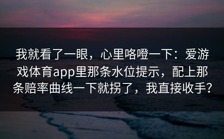我就看了一眼,心里咯噔一下:爱游戏体育app里那条水位提示,配上那条赔率曲线一下就拐了,我直接收手? 我就看了一眼,心里咯噔一下:爱游戏体育app里那条水位提示,配上那条赔率曲线一下就拐了,我直接收手?