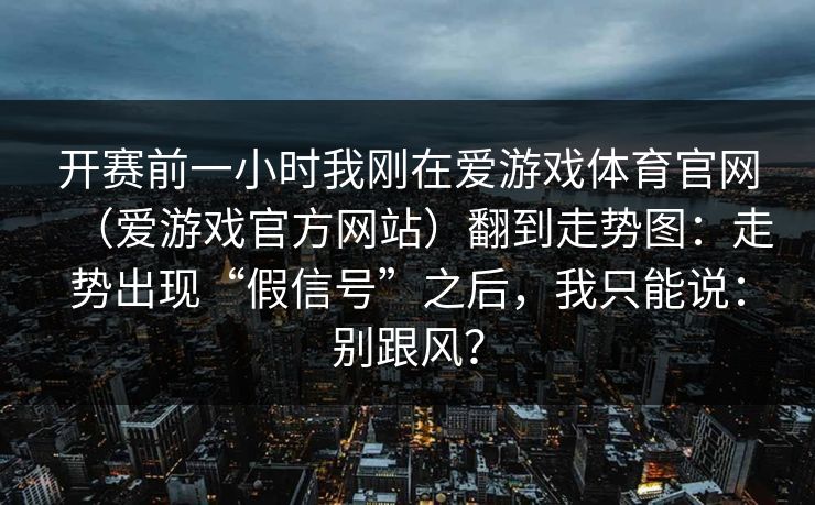 开赛前一小时我刚在爱游戏体育官网（爱游戏官方网站）翻到走势图：走势出现“假信号”之后，我只能说：别跟风？