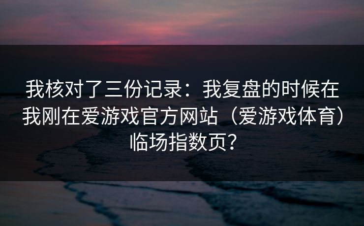 我核对了三份记录：我复盘的时候在我刚在爱游戏官方网站（爱游戏体育）临场指数页？