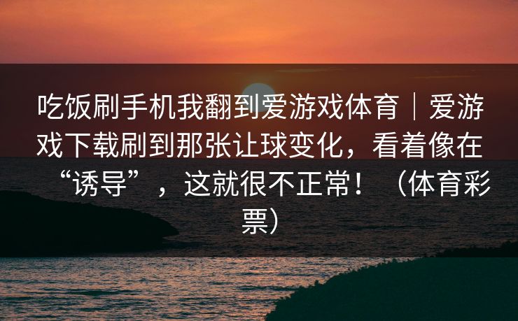 吃饭刷手机我翻到爱游戏体育|爱游戏下载刷到那张让球变化,看着像在“诱导”,这就很不正常!(体育彩票) 吃饭刷手机我翻到爱游戏体育|爱游戏下载刷到那张让球变化,看着像在“诱导”,这就很不正常!(体育彩票)