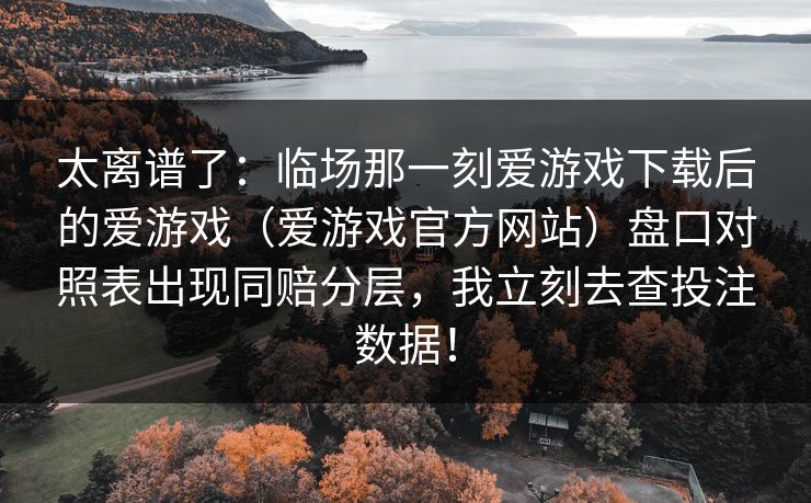 太离谱了:临场那一刻爱游戏下载后的爱游戏(爱游戏官方网站)盘口对照表出现同赔分层,我立刻去查投注数据! 太离谱了:临场那一刻爱游戏下载后的爱游戏(爱游戏官方网站)盘口对照表出现同赔分层,我立刻去查投注数据!
