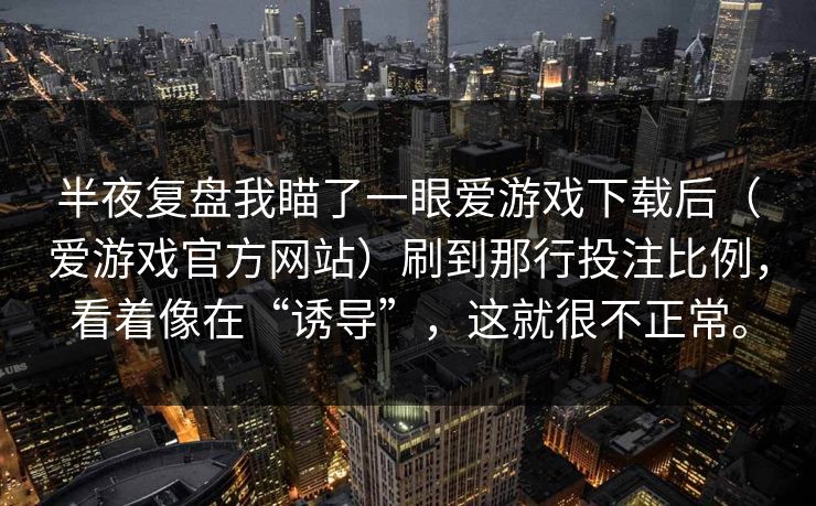 半夜复盘我瞄了一眼爱游戏下载后(爱游戏官方网站)刷到那行投注比例,看着像在“诱导”,这就很不正常。 半夜复盘我瞄了一眼爱游戏下载后(爱游戏官方网站)刷到那行投注比例,看着像在“诱导”,这就很不正常。