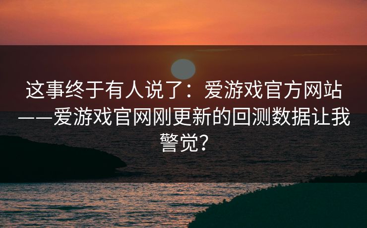这事终于有人说了：爱游戏官方网站——爱游戏官网刚更新的回测数据让我警觉？