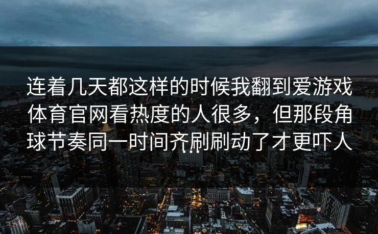 连着几天都这样的时候我翻到爱游戏体育官网看热度的人很多，但那段角球节奏同一时间齐刷刷动了才更吓人…