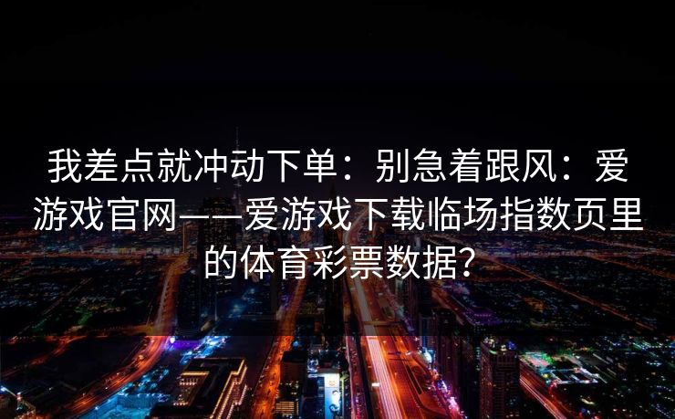 我差点就冲动下单：别急着跟风：爱游戏官网——爱游戏下载临场指数页里的体育彩票数据？