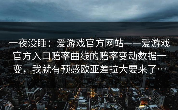 一夜没睡：爱游戏官方网站——爱游戏官方入口赔率曲线的赔率变动数据一变，我就有预感欧亚差拉大要来了…