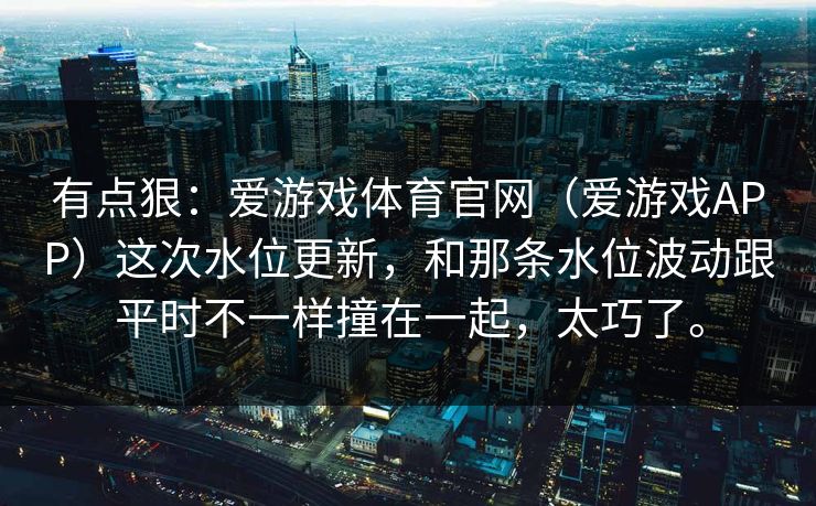 有点狠：爱游戏体育官网（爱游戏APP）这次水位更新，和那条水位波动跟平时不一样撞在一起，太巧了。