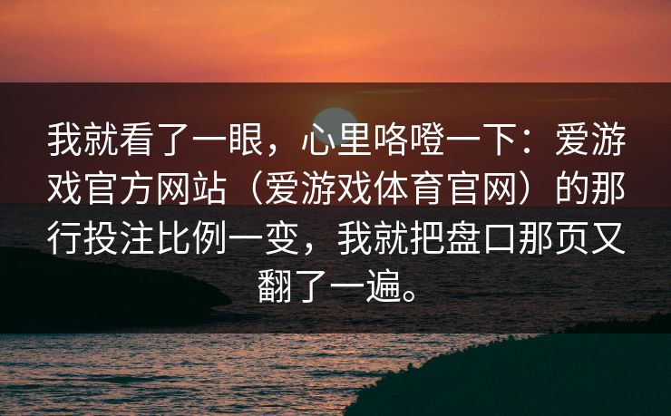 我就看了一眼，心里咯噔一下：爱游戏官方网站（爱游戏体育官网）的那行投注比例一变，我就把盘口那页又翻了一遍。