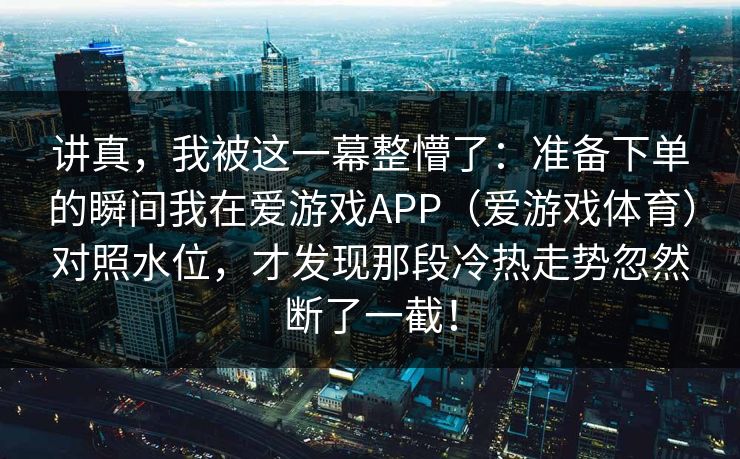 讲真，我被这一幕整懵了：准备下单的瞬间我在爱游戏APP（爱游戏体育）对照水位，才发现那段冷热走势忽然断了一截！