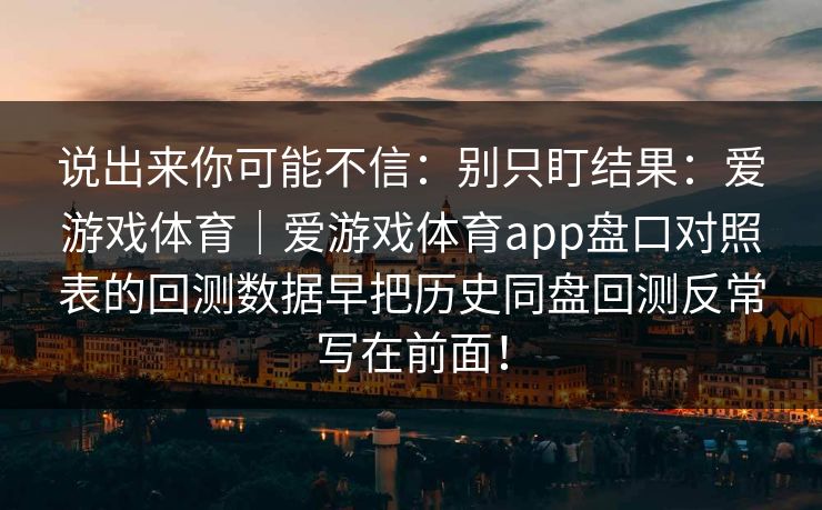 说出来你可能不信：别只盯结果：爱游戏体育｜爱游戏体育app盘口对照表的回测数据早把历史同盘回测反常写在前面！