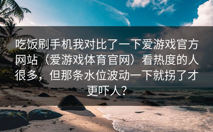 吃饭刷手机我对比了一下爱游戏官方网站（爱游戏体育官网）看热度的人很多，但那条水位波动一下就拐了才更吓人？